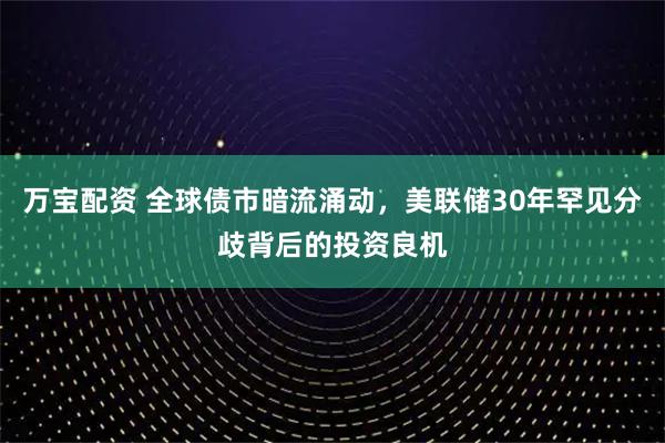 万宝配资 全球债市暗流涌动，美联储30年罕见分歧背后的投资良机
