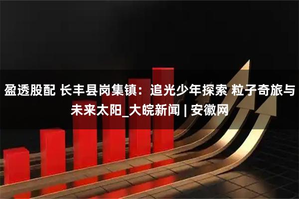 盈透股配 长丰县岗集镇：追光少年探索 粒子奇旅与未来太阳_大皖新闻 | 安徽网