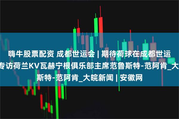 嗨牛股票配资 成都世运会 | 期待荷球在成都世运会精彩绽放——专访荷兰KV瓦赫宁根俱乐部主席范鲁斯特-范阿肯_大皖新闻 | 安徽网