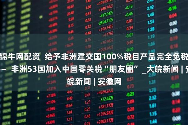 锦牛网配资  给予非洲建交国100%税目产品完全免税待遇——  非洲53国加入中国零关税“朋友圈” _大皖新闻 | 安徽网