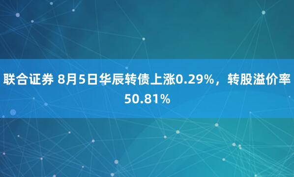 联合证券 8月5日华辰转债上涨0.29%,转股溢价率50.81%
