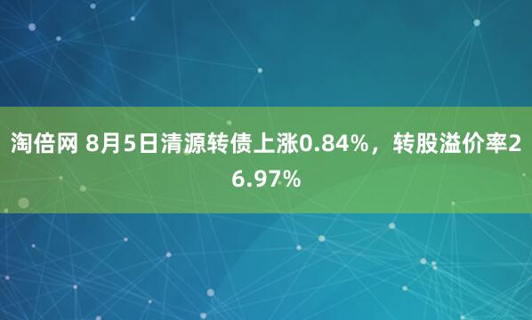 淘倍网 8月5日清源转债上涨0.84%，转股溢价率26.97%