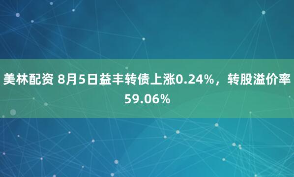 美林配资 8月5日益丰转债上涨0.24%，转股溢价率59.06%