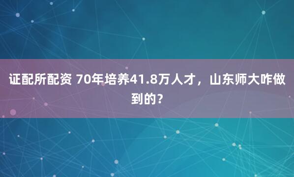 证配所配资 70年培养41.8万人才，山东师大咋做到的？