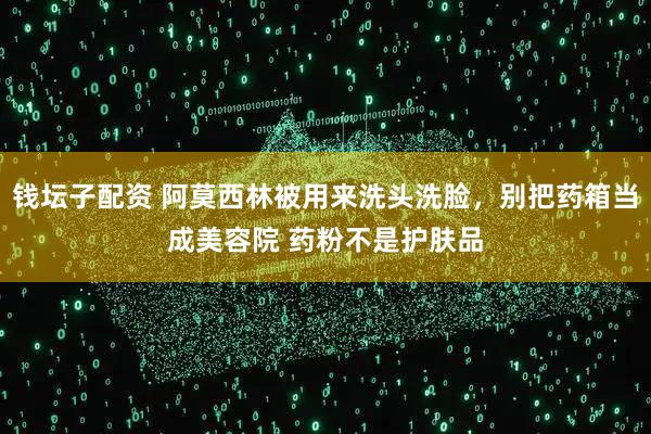 钱坛子配资 阿莫西林被用来洗头洗脸，别把药箱当成美容院 药粉不是护肤品