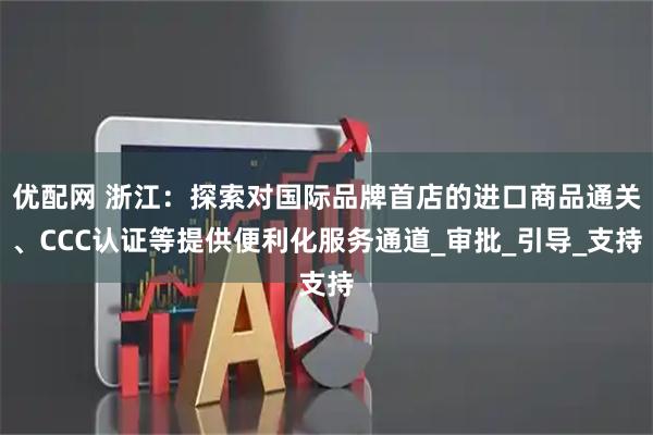 优配网 浙江：探索对国际品牌首店的进口商品通关、CCC认证等提供便利化服务通道_审批_引导_支持