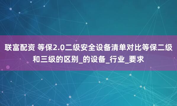 联富配资 等保2.0二级安全设备清单对比等保二级和三级的区别_的设备_行业_要求