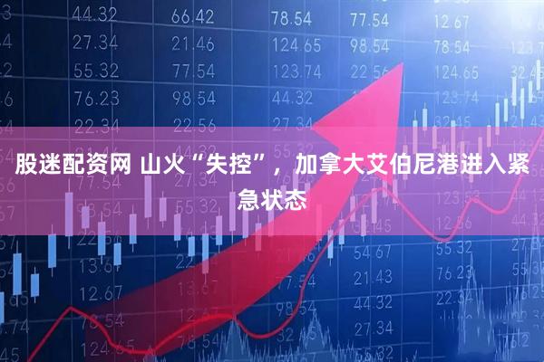 股迷配资网 山火“失控”，加拿大艾伯尼港进入紧急状态