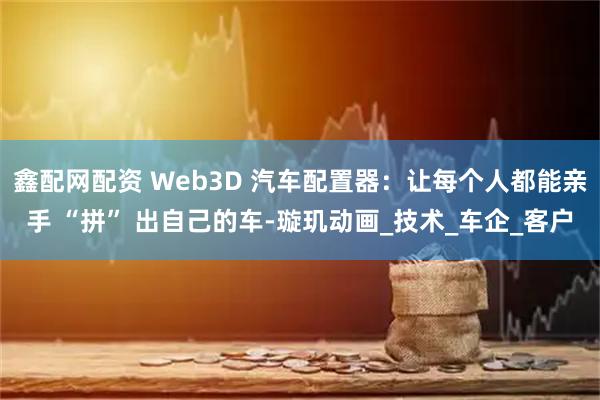 鑫配网配资 Web3D 汽车配置器：让每个人都能亲手 “拼” 出自己的车-璇玑动画_技术_车企_客户