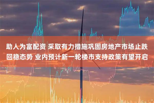 助人为富配资 采取有力措施巩固房地产市场止跌回稳态势 业内预计新一轮楼市支持政策有望开启