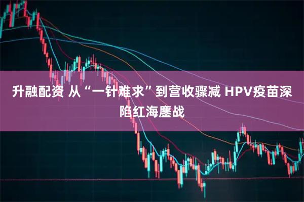 升融配资 从“一针难求”到营收骤减 HPV疫苗深陷红海鏖战