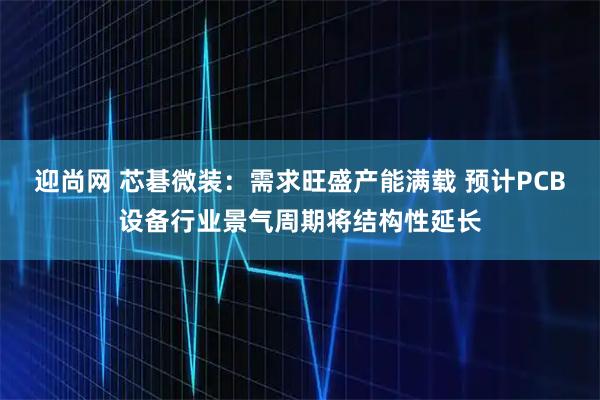 迎尚网 芯碁微装：需求旺盛产能满载 预计PCB设备行业景气周期将结构性延长