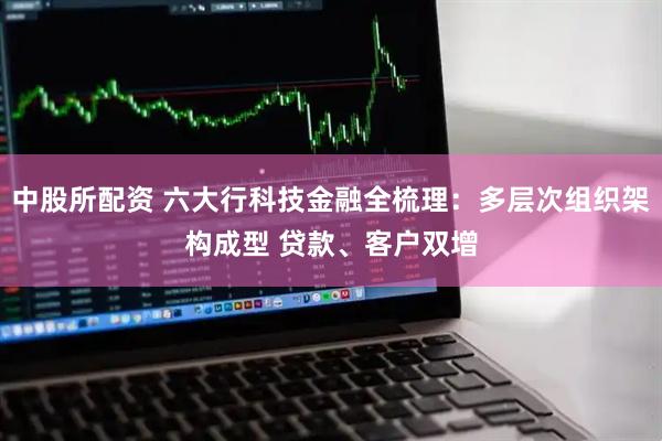 中股所配资 六大行科技金融全梳理:多层次组织架构成型 贷款、客户双增