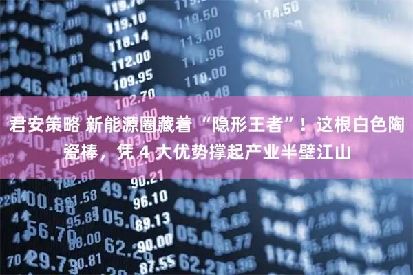 君安策略 新能源圈藏着 “隐形王者”！这根白色陶瓷棒，凭 4 大优势撑起产业半壁江山