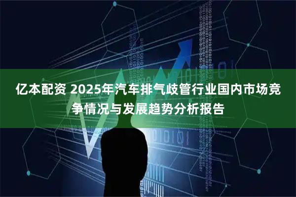 亿本配资 2025年汽车排气歧管行业国内市场竞争情况与发展趋势分析报告