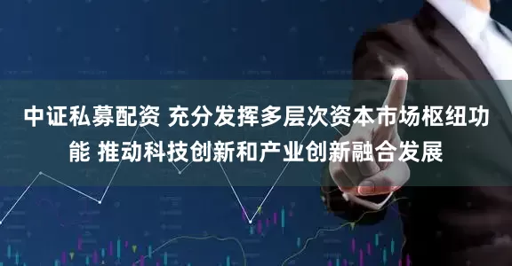 中证私募配资 充分发挥多层次资本市场枢纽功能 推动科技创新和产业创新融合发展