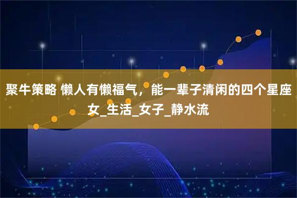 聚牛策略 懒人有懒福气，能一辈子清闲的四个星座女_生活_女子_静水流