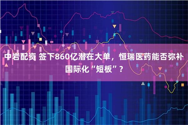 中岩配资 签下860亿潜在大单，恒瑞医药能否弥补国际化“短板”？