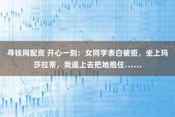 寻钱网配资 开心一刻：女同学表白被拒，坐上玛莎拉蒂，我追上去把她抱住……