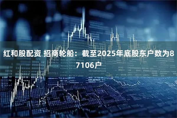 红和股配资 招商轮船：截至2025年底股东户数为87106户