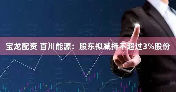 宝龙配资 百川能源：股东拟减持不超过3%股份