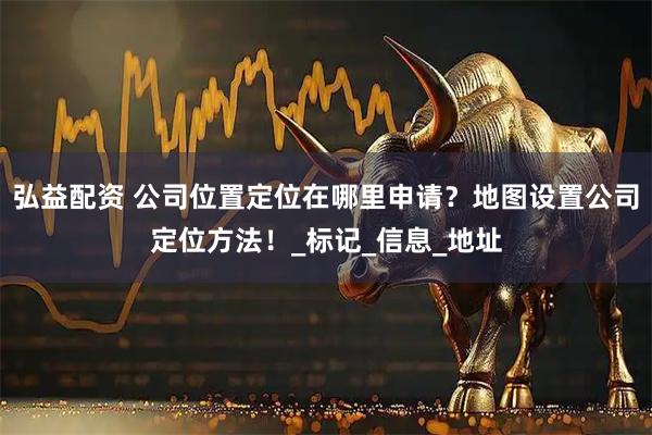 弘益配资 公司位置定位在哪里申请？地图设置公司定位方法！_标记_信息_地址