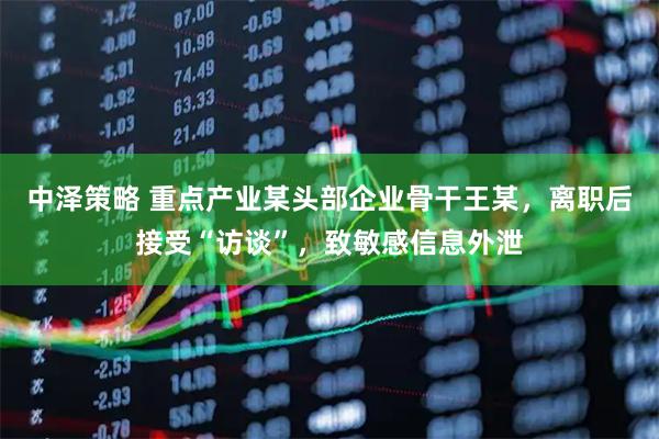 中泽策略 重点产业某头部企业骨干王某，离职后接受“访谈”，致敏感信息外泄
