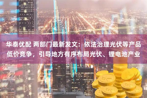 华泰优配 两部门最新发文：依法治理光伏等产品低价竞争，引导地方有序布局光伏、锂电池产业