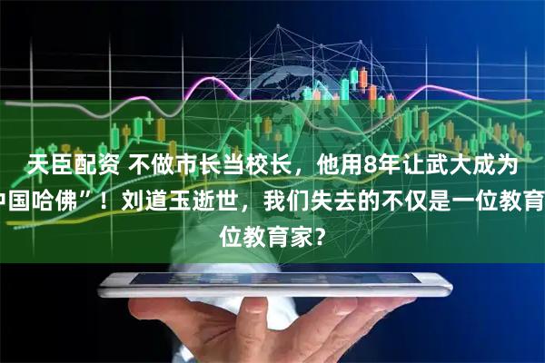 天臣配资 不做市长当校长,他用8年让武大成为“中国哈佛”!刘道玉逝世,我们失去的不仅是一位教育家?