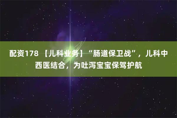 配资178 【儿科业务】“肠道保卫战”，儿科中西医结合，为吐泻宝宝保驾护航