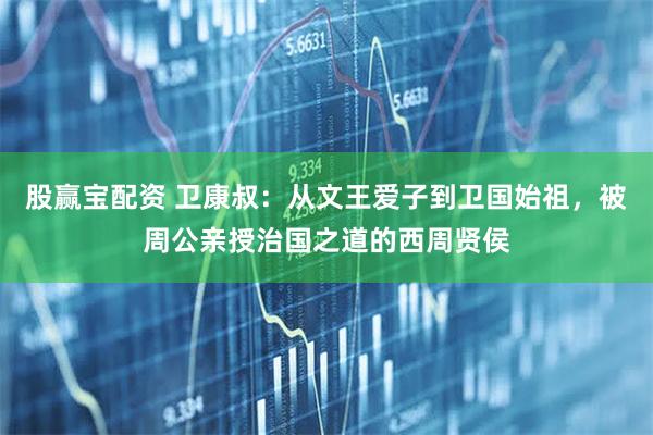 股赢宝配资 卫康叔：从文王爱子到卫国始祖，被周公亲授治国之道的西周贤侯