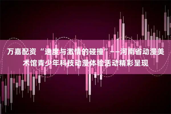 万嘉配资 “速度与激情的碰撞”——河南省动漫美术馆青少年科技动漫体验活动精彩呈现