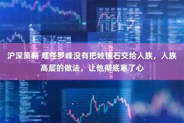 沪深策略 难怪罗峰没有把岐镜石交给人族，人族高层的做法，让他彻底寒了心
