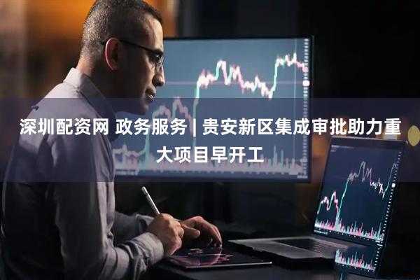 深圳配资网 政务服务 | 贵安新区集成审批助力重大项目早开工