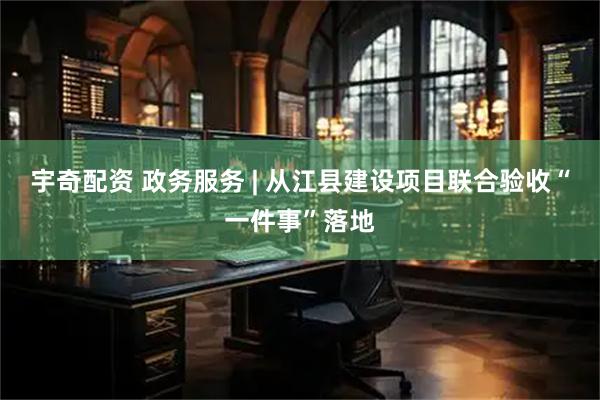 宇奇配资 政务服务 | 从江县建设项目联合验收“一件事”落地
