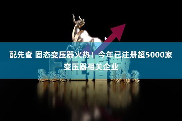 配先查 固态变压器火热！今年已注册超5000家变压器相关企业