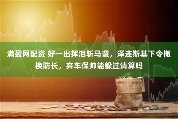 满盈网配资 好一出挥泪斩马谡，泽连斯基下令撤换防长，弃车保帅能躲过清算吗