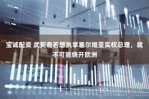 宝诚配资 武契奇若想执掌塞尔维亚实权总理，就不可能绕开欧洲
